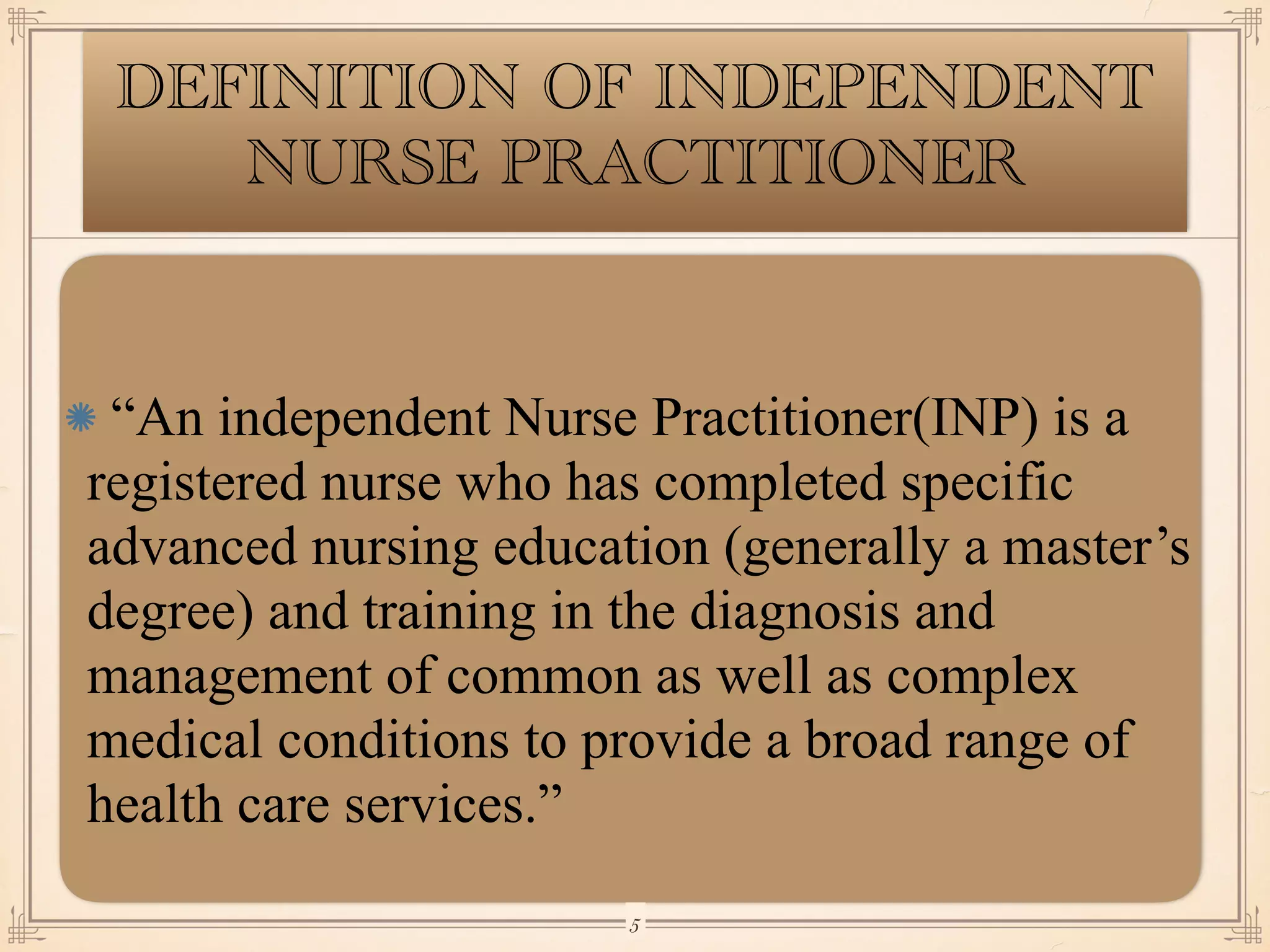 DEFINITION OF INDEPENDENT
NURSE PRACTITIONER
“An independent Nurse Practitioner(INP) is a
registered nurse who has completed specific
advanced nursing education (generally a master’s
degree) and training in the diagnosis and
management of common as well as complex
medical conditions to provide a broad range of
health care services.”
￼
5
 