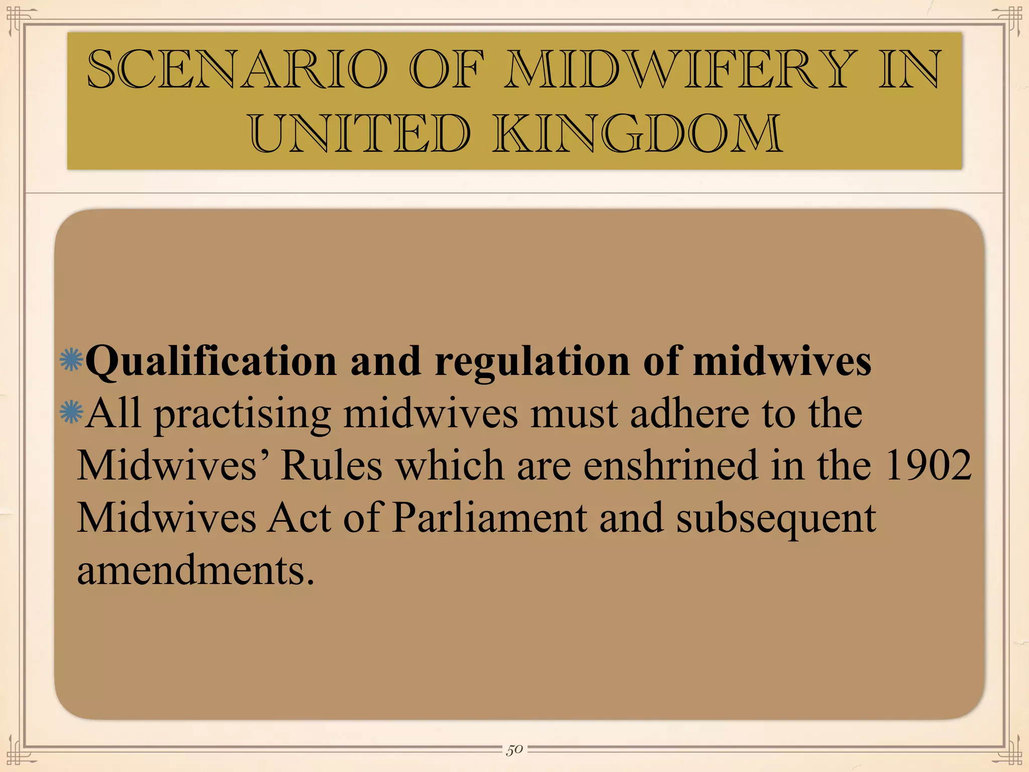 Qualification and regulation of midwives
All practising midwives must adhere to the
Midwives’ Rules which are enshrined in the 1902
Midwives Act of Parliament and subsequent
amendments.
￼
50
SCENARIO OF MIDWIFERY IN
UNITED KINGDOM
 
