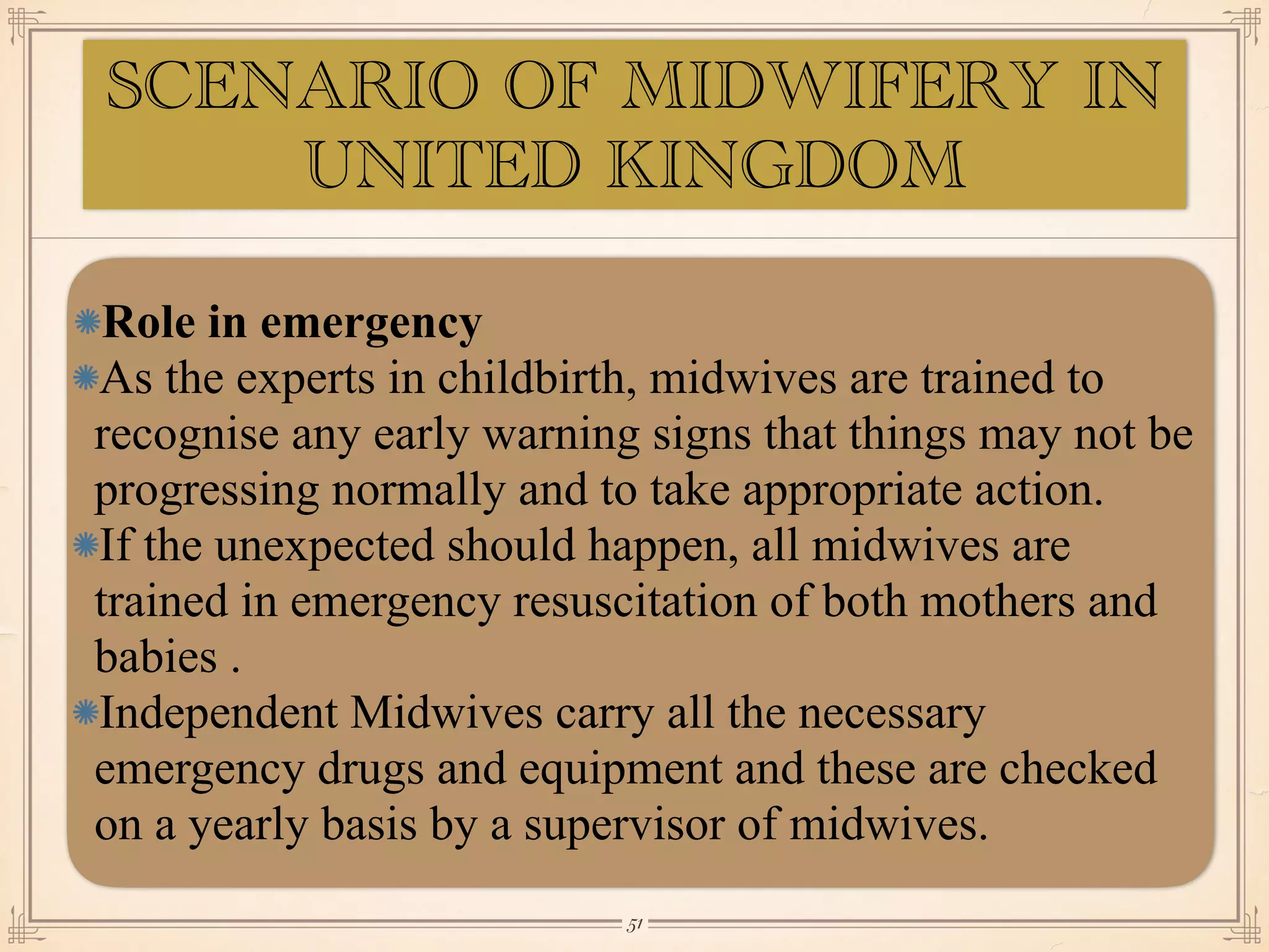 Role in emergency
As the experts in childbirth, midwives are trained to
recognise any early warning signs that things may not be
progressing normally and to take appropriate action.
If the unexpected should happen, all midwives are
trained in emergency resuscitation of both mothers and
babies .
Independent Midwives carry all the necessary
emergency drugs and equipment and these are checked
on a yearly basis by a supervisor of midwives.
￼
51
SCENARIO OF MIDWIFERY IN
UNITED KINGDOM
 