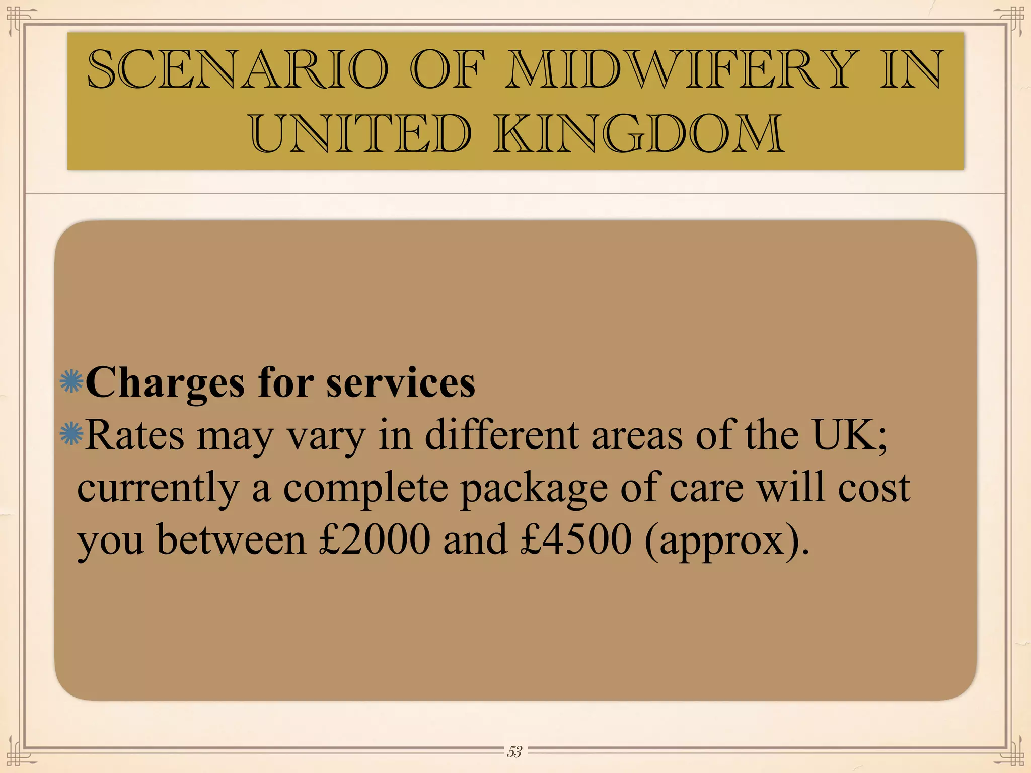 Charges for services
Rates may vary in different areas of the UK;
currently a complete package of care will cost
you between £2000 and £4500 (approx).
￼
53
SCENARIO OF MIDWIFERY IN
UNITED KINGDOM
 