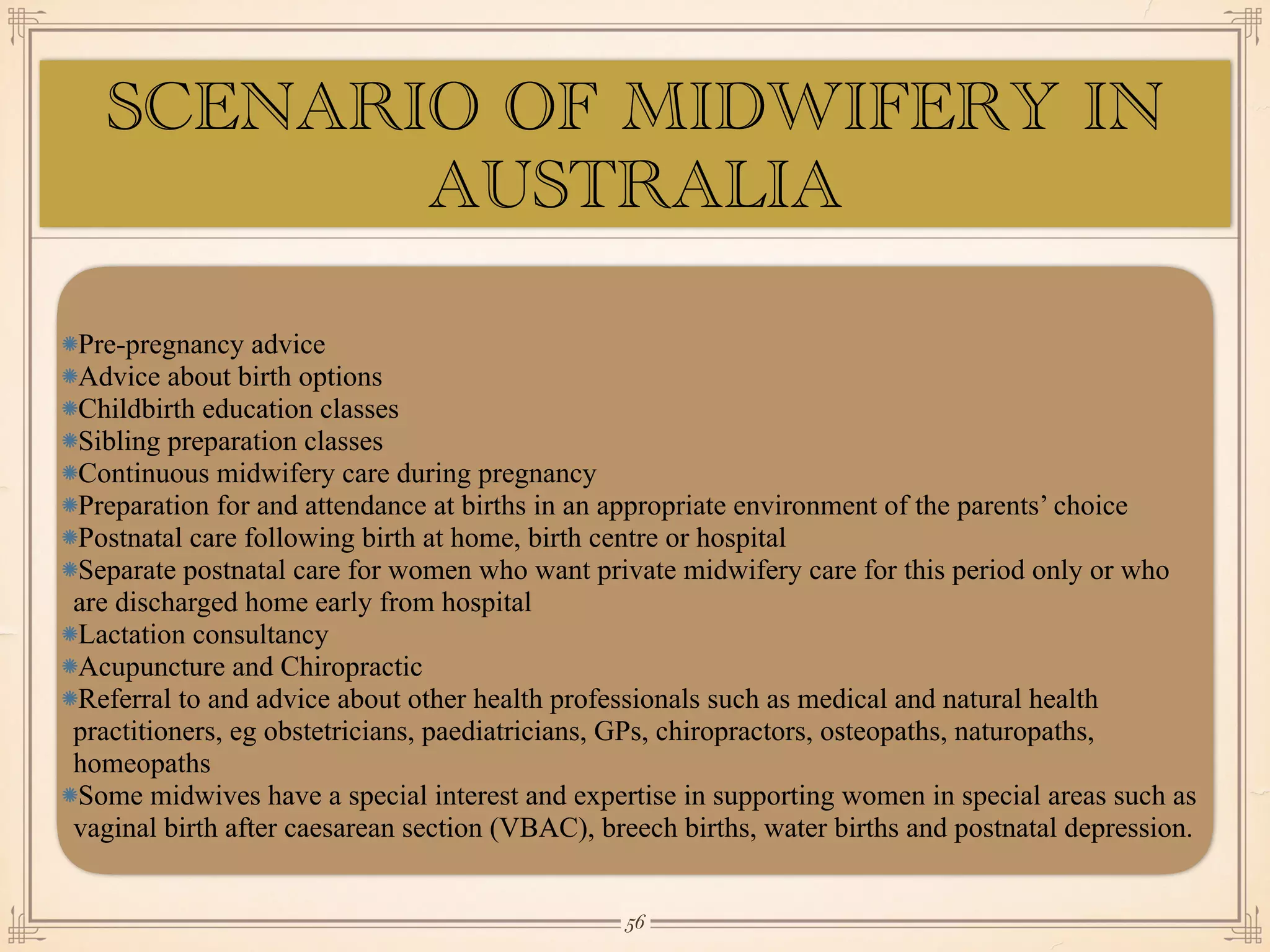 Pre-pregnancy advice
Advice about birth options
Childbirth education classes
Sibling preparation classes
Continuous midwifery care during pregnancy
Preparation for and attendance at births in an appropriate environment of the parents’ choice
Postnatal care following birth at home, birth centre or hospital
Separate postnatal care for women who want private midwifery care for this period only or who
are discharged home early from hospital
Lactation consultancy
Acupuncture and Chiropractic
Referral to and advice about other health professionals such as medical and natural health
practitioners, eg obstetricians, paediatricians, GPs, chiropractors, osteopaths, naturopaths,
homeopaths
Some midwives have a special interest and expertise in supporting women in special areas such as
vaginal birth after caesarean section (VBAC), breech births, water births and postnatal depression.
￼
56
SCENARIO OF MIDWIFERY IN
AUSTRALIA
 