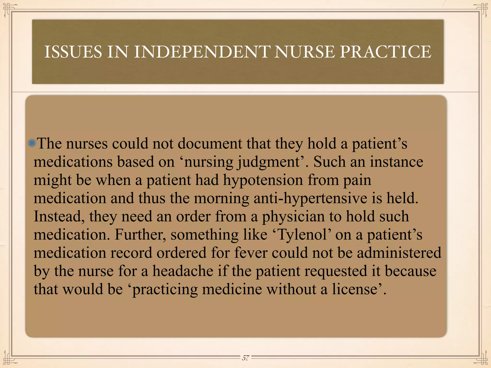 ISSUES IN INDEPENDENT NURSE PRACTICE
•≈
The nurses could not document that they hold a patient’s
medications based on ‘nursing judgment’. Such an instance
might be when a patient had hypotension from pain
medication and thus the morning anti-hypertensive is held.
Instead, they need an order from a physician to hold such
medication. Further, something like ‘Tylenol’ on a patient’s
medication record ordered for fever could not be administered
by the nurse for a headache if the patient requested it because
that would be ‘practicing medicine without a license’.
￼
57
 