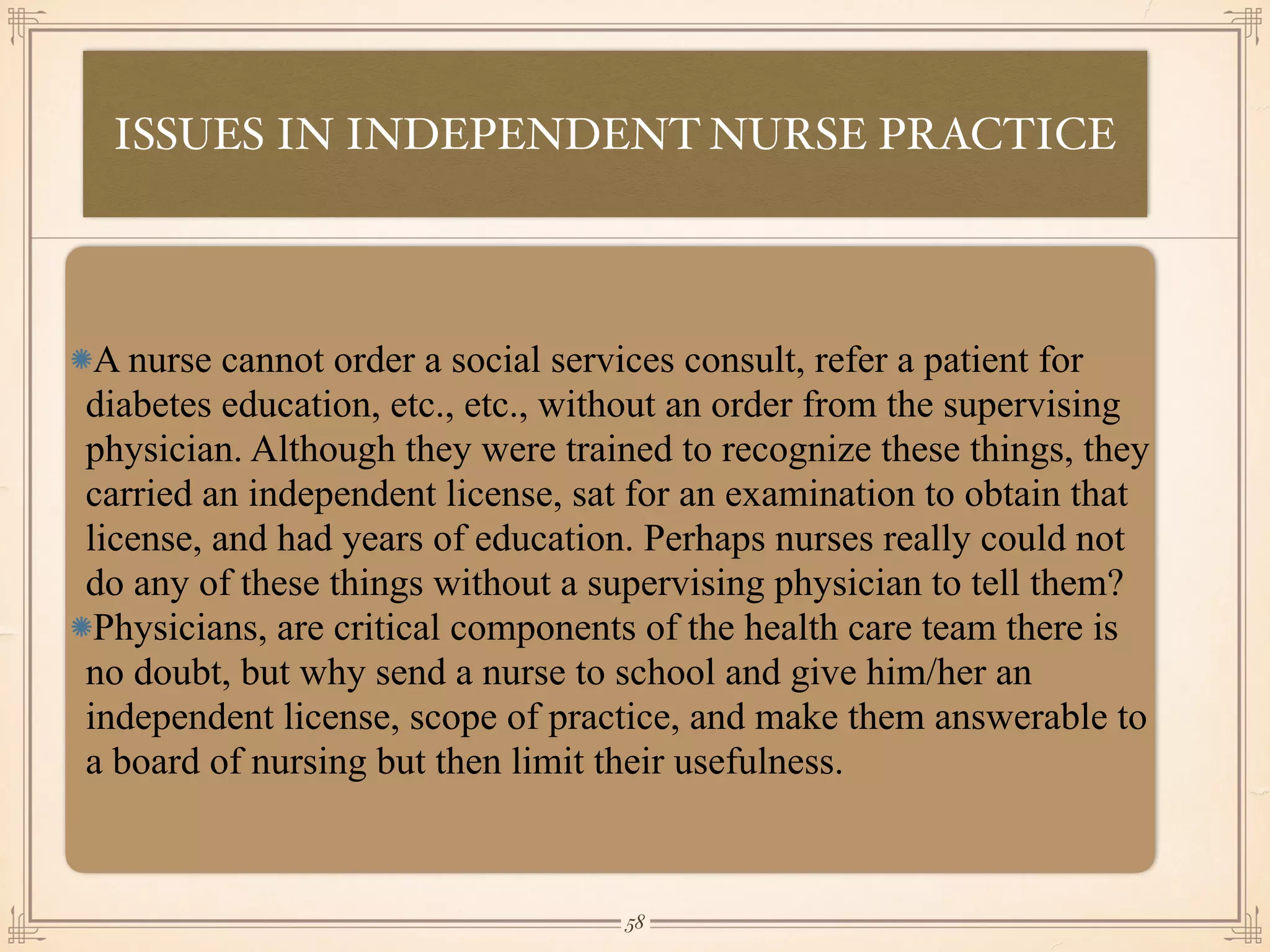 ISSUES IN INDEPENDENT NURSE PRACTICE
•≈
A nurse cannot order a social services consult, refer a patient for
diabetes education, etc., etc., without an order from the supervising
physician. Although they were trained to recognize these things, they
carried an independent license, sat for an examination to obtain that
license, and had years of education. Perhaps nurses really could not
do any of these things without a supervising physician to tell them?
Physicians, are critical components of the health care team there is
no doubt, but why send a nurse to school and give him/her an
independent license, scope of practice, and make them answerable to
a board of nursing but then limit their usefulness.
￼
58
 