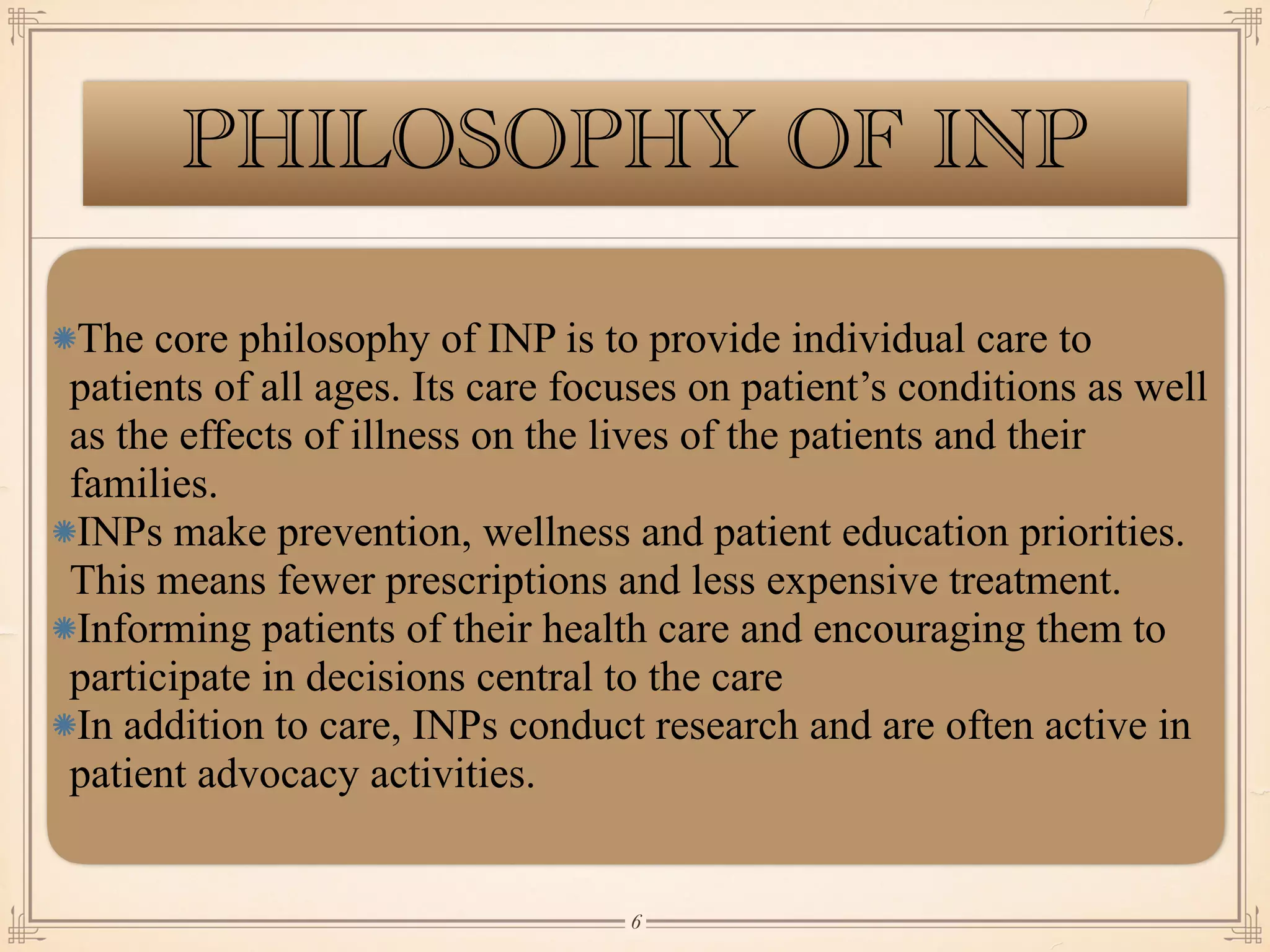 PHILOSOPHY OF INP
The core philosophy of INP is to provide individual care to
patients of all ages. Its care focuses on patient’s conditions as well
as the effects of illness on the lives of the patients and their
families.
INPs make prevention, wellness and patient education priorities.
This means fewer prescriptions and less expensive treatment.
Informing patients of their health care and encouraging them to
participate in decisions central to the care
In addition to care, INPs conduct research and are often active in
patient advocacy activities.
￼
6
 