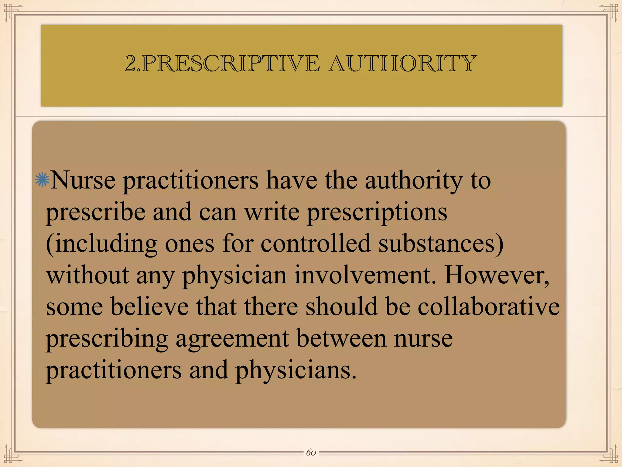 2.PRESCRIPTIVE AUTHORITY
•≈
Nurse practitioners have the authority to
prescribe and can write prescriptions
(including ones for controlled substances)
without any physician involvement. However,
some believe that there should be collaborative
prescribing agreement between nurse
practitioners and physicians.
￼
60
 