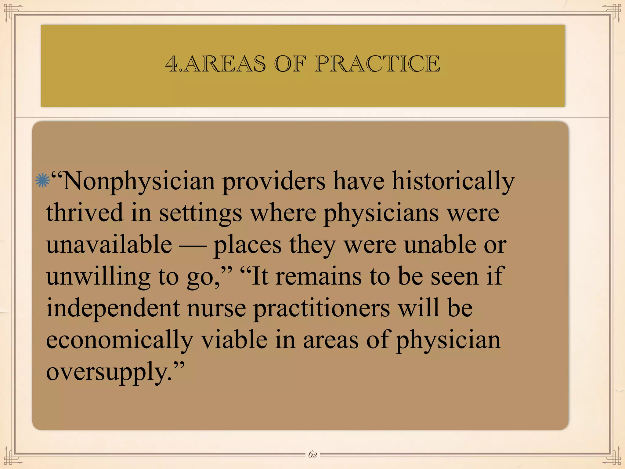 4.AREAS OF PRACTICE
•≈
“Nonphysician providers have historically
thrived in settings where physicians were
unavailable — places they were unable or
unwilling to go,” “It remains to be seen if
independent nurse practitioners will be
economically viable in areas of physician
oversupply.”
￼
62
 
