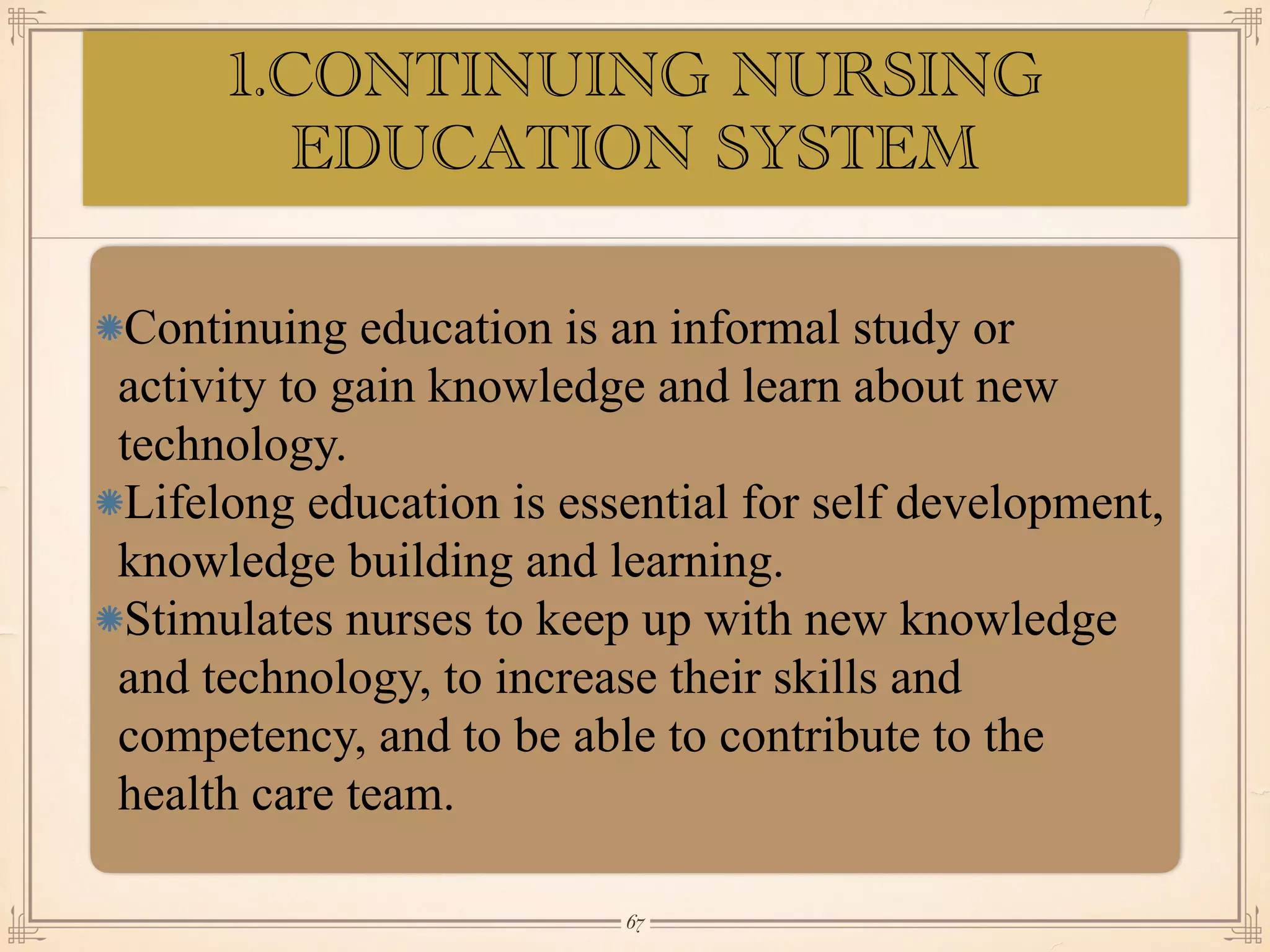 1.CONTINUING NURSING
EDUCATION SYSTEM
•≈
Continuing education is an informal study or
activity to gain knowledge and learn about new
technology.
Lifelong education is essential for self development,
knowledge building and learning.
Stimulates nurses to keep up with new knowledge
and technology, to increase their skills and
competency, and to be able to contribute to the
health care team.
￼
67
 