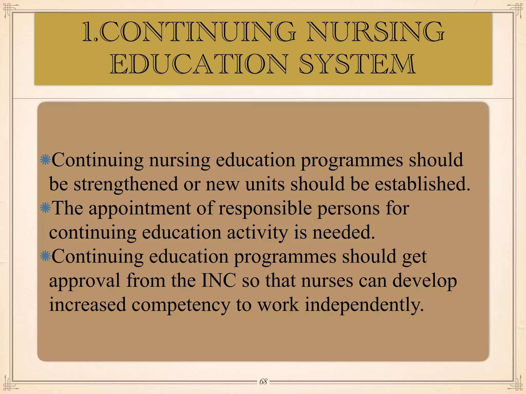 1.CONTINUING NURSING
EDUCATION SYSTEM
•≈
Continuing nursing education programmes should
be strengthened or new units should be established.
The appointment of responsible persons for
continuing education activity is needed.
Continuing education programmes should get
approval from the INC so that nurses can develop
increased competency to work independently.
￼
68
 