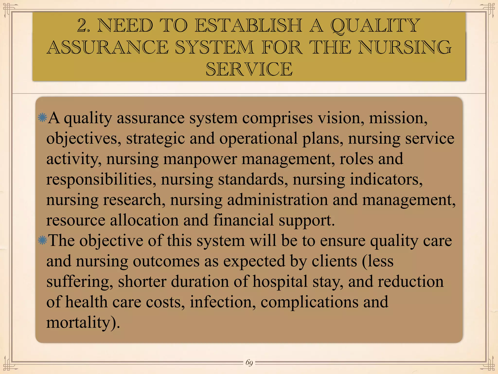 ASSESSMENT OF EYE:
•≈
A quality assurance system comprises vision, mission,
objectives, strategic and operational plans, nursing service
activity, nursing manpower management, roles and
responsibilities, nursing standards, nursing indicators,
nursing research, nursing administration and management,
resource allocation and financial support.
The objective of this system will be to ensure quality care
and nursing outcomes as expected by clients (less
suffering, shorter duration of hospital stay, and reduction
of health care costs, infection, complications and
mortality).
￼
69
2. NEED TO ESTABLISH A QUALITY
ASSURANCE SYSTEM FOR THE NURSING
SERVICE
 
