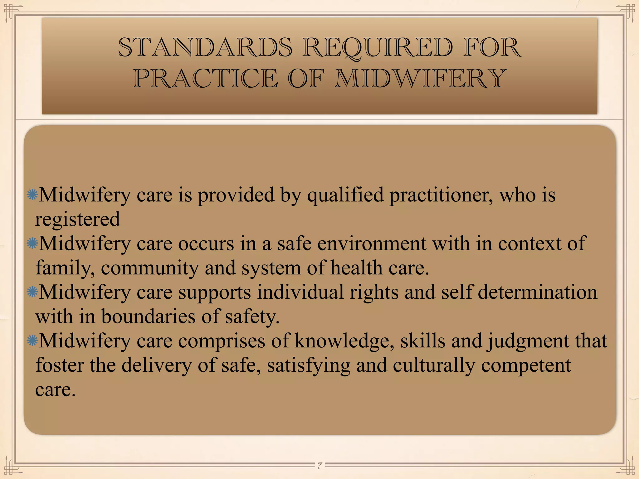 STANDARDS REQUIRED FOR
PRACTICE OF MIDWIFERY
Midwifery care is provided by qualified practitioner, who is
registered
Midwifery care occurs in a safe environment with in context of
family, community and system of health care.
Midwifery care supports individual rights and self determination
with in boundaries of safety.
Midwifery care comprises of knowledge, skills and judgment that
foster the delivery of safe, satisfying and culturally competent
care.
￼
7
 