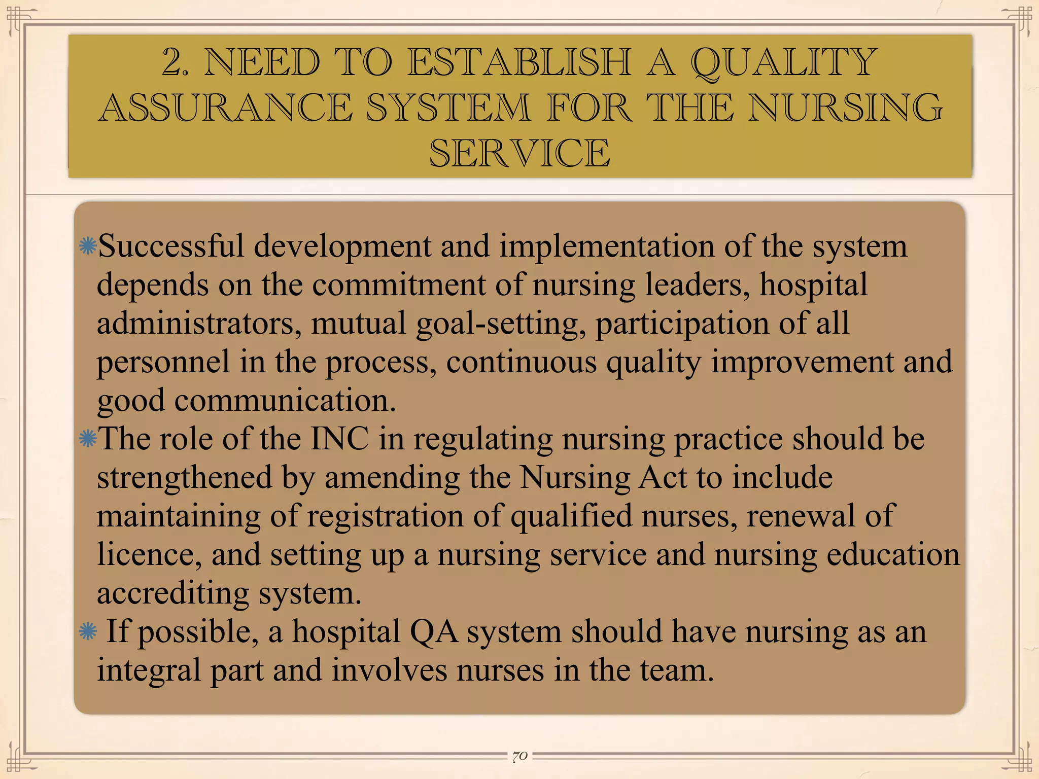 ASSESSMENT OF EYE:
•≈
Successful development and implementation of the system
depends on the commitment of nursing leaders, hospital
administrators, mutual goal-setting, participation of all
personnel in the process, continuous quality improvement and
good communication.
The role of the INC in regulating nursing practice should be
strengthened by amending the Nursing Act to include
maintaining of registration of qualified nurses, renewal of
licence, and setting up a nursing service and nursing education
accrediting system.
If possible, a hospital QA system should have nursing as an
integral part and involves nurses in the team.
￼
70
2. NEED TO ESTABLISH A QUALITY
ASSURANCE SYSTEM FOR THE NURSING
SERVICE
 