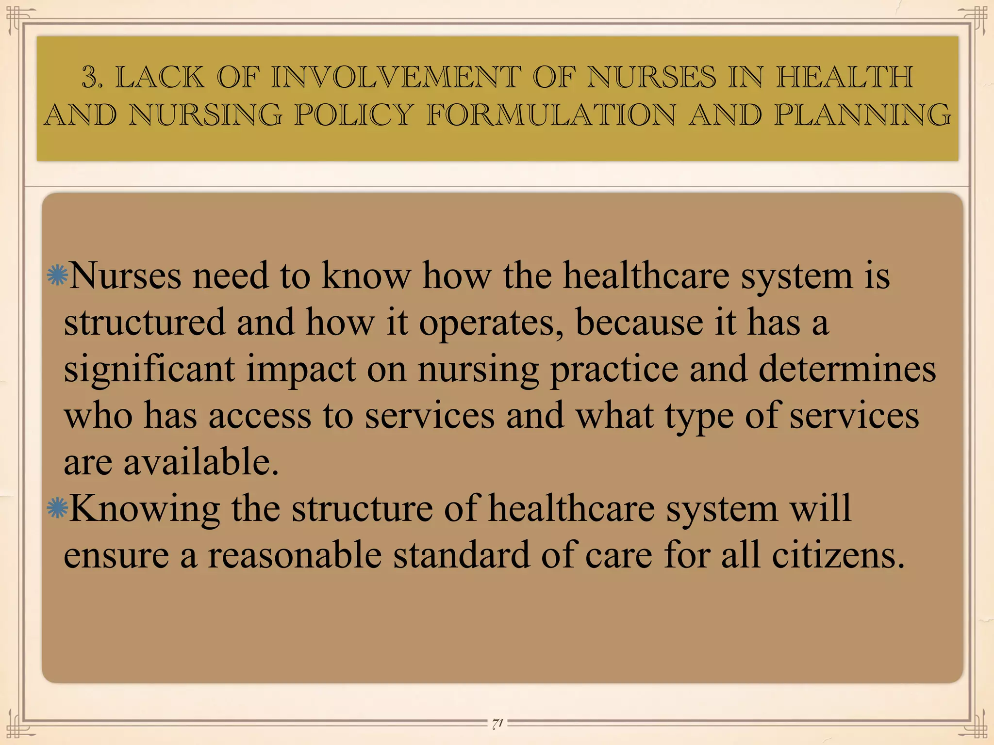 3. LACK OF INVOLVEMENT OF NURSES IN HEALTH
AND NURSING POLICY FORMULATION AND PLANNING
•≈
Nurses need to know how the healthcare system is
structured and how it operates, because it has a
significant impact on nursing practice and determines
who has access to services and what type of services
are available.
Knowing the structure of healthcare system will
ensure a reasonable standard of care for all citizens.
￼
71
 