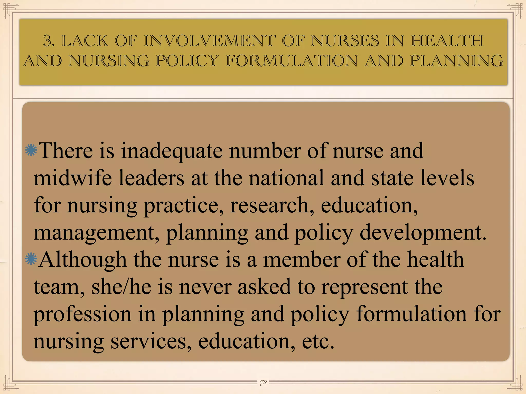 3. LACK OF INVOLVEMENT OF NURSES
IN HEALTH AND NURSING POLICY
•≈
There is inadequate number of nurse and
midwife leaders at the national and state levels
for nursing practice, research, education,
management, planning and policy development.
Although the nurse is a member of the health
team, she/he is never asked to represent the
profession in planning and policy formulation for
nursing services, education, etc.
￼
72
3. LACK OF INVOLVEMENT OF NURSES IN HEALTH
AND NURSING POLICY FORMULATION AND PLANNING
 
