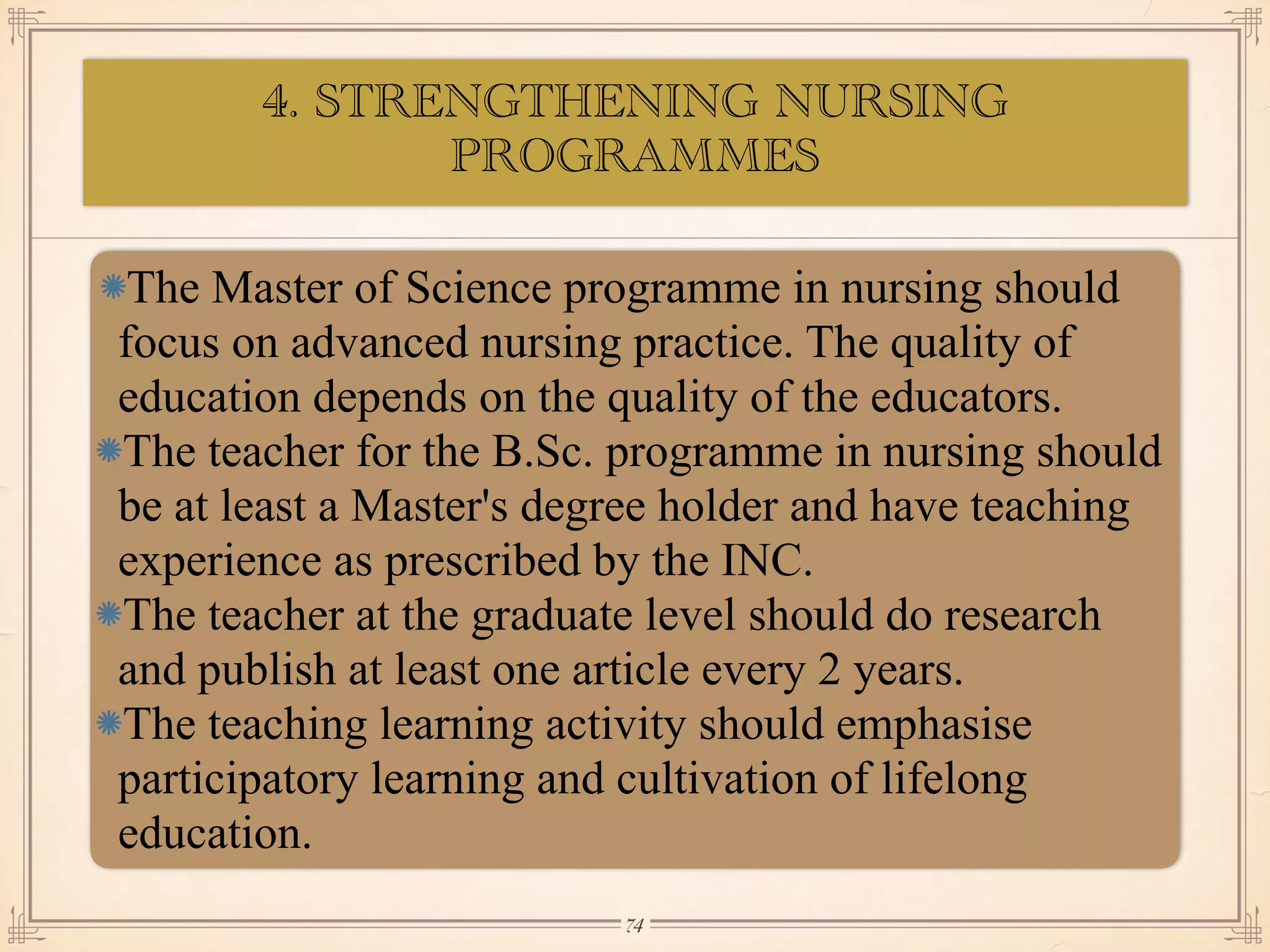 4. STRENGTHENING NURSING
PROGRAMMES
•≈
The Master of Science programme in nursing should
focus on advanced nursing practice. The quality of
education depends on the quality of the educators.
The teacher for the B.Sc. programme in nursing should
be at least a Master's degree holder and have teaching
experience as prescribed by the INC.
The teacher at the graduate level should do research
and publish at least one article every 2 years.
The teaching learning activity should emphasise
participatory learning and cultivation of lifelong
education.
￼
74
 