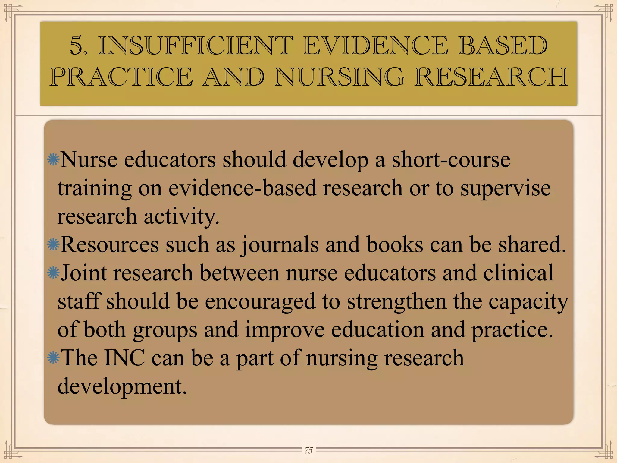 5. INSUFFICIENT EVIDENCE BASED
PRACTICE AND NURSING RESEARCH
•≈
Nurse educators should develop a short-course
training on evidence-based research or to supervise
research activity.
Resources such as journals and books can be shared.
Joint research between nurse educators and clinical
staff should be encouraged to strengthen the capacity
of both groups and improve education and practice.
The INC can be a part of nursing research
development.
￼
75
 