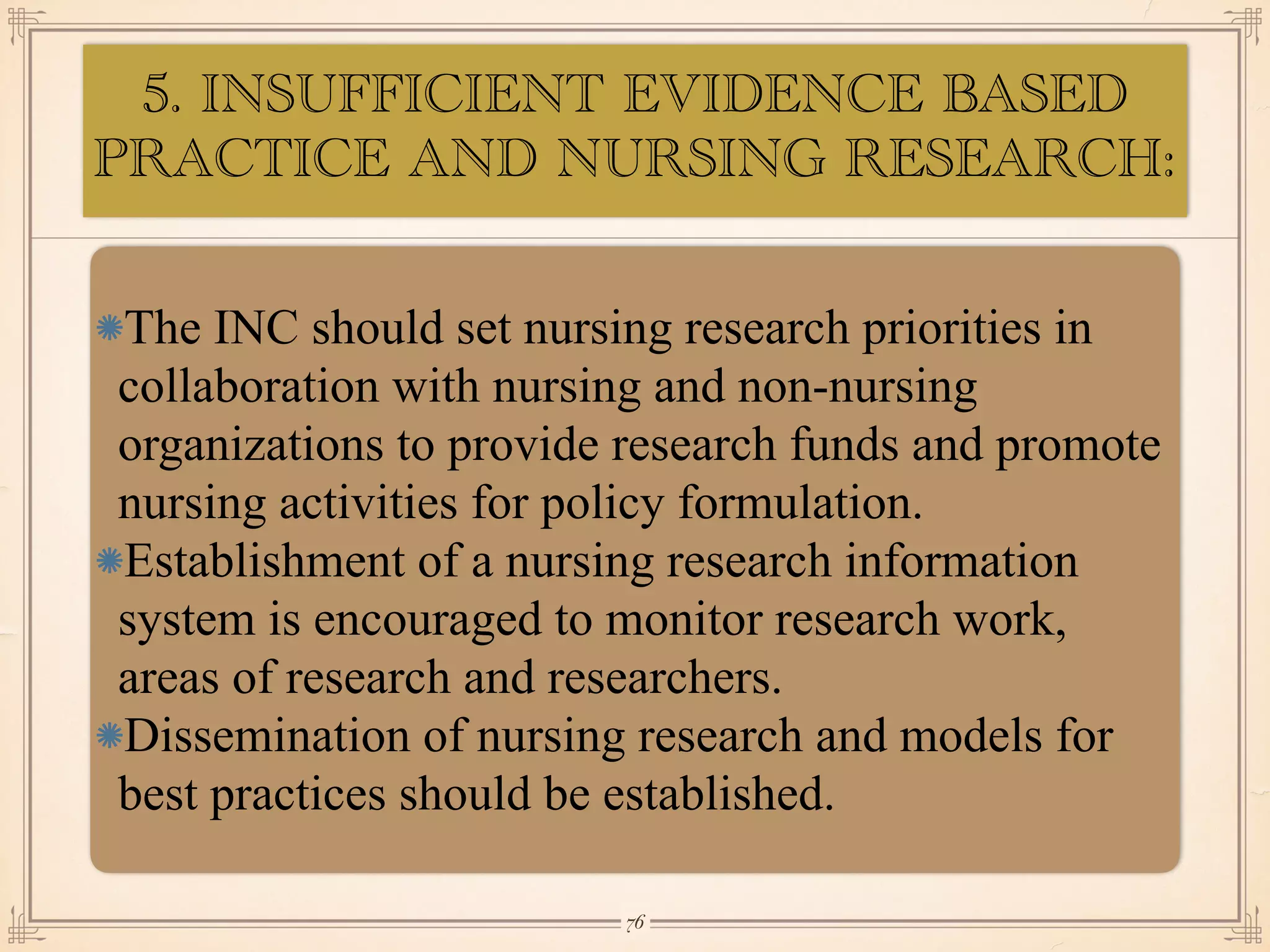 5. INSUFFICIENT EVIDENCE BASED
PRACTICE AND NURSING RESEARCH:
•≈
The INC should set nursing research priorities in
collaboration with nursing and non-nursing
organizations to provide research funds and promote
nursing activities for policy formulation.
Establishment of a nursing research information
system is encouraged to monitor research work,
areas of research and researchers.
Dissemination of nursing research and models for
best practices should be established.
￼
76
 