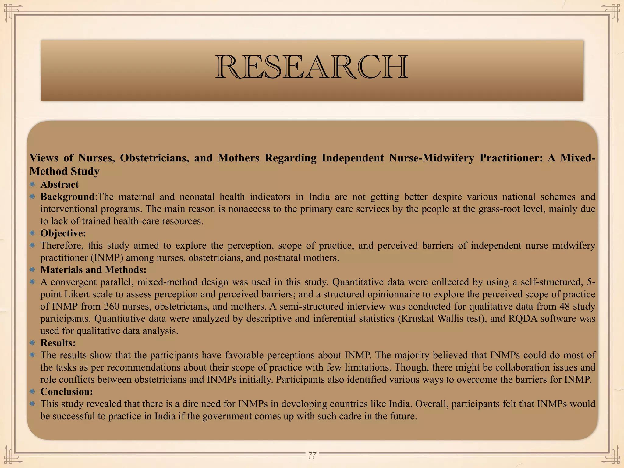 RESEARCH
Views of Nurses, Obstetricians, and Mothers Regarding Independent Nurse-Midwifery Practitioner: A Mixed-
Method Study
Abstract
Background:The maternal and neonatal health indicators in India are not getting better despite various national schemes and
interventional programs. The main reason is nonaccess to the primary care services by the people at the grass-root level, mainly due
to lack of trained health-care resources.
Objective:
Therefore, this study aimed to explore the perception, scope of practice, and perceived barriers of independent nurse midwifery
practitioner (INMP) among nurses, obstetricians, and postnatal mothers.
Materials and Methods:
A convergent parallel, mixed-method design was used in this study. Quantitative data were collected by using a self-structured, 5-
point Likert scale to assess perception and perceived barriers; and a structured opinionnaire to explore the perceived scope of practice
of INMP from 260 nurses, obstetricians, and mothers. A semi-structured interview was conducted for qualitative data from 48 study
participants. Quantitative data were analyzed by descriptive and inferential statistics (Kruskal Wallis test), and RQDA software was
used for qualitative data analysis.
Results:
The results show that the participants have favorable perceptions about INMP. The majority believed that INMPs could do most of
the tasks as per recommendations about their scope of practice with few limitations. Though, there might be collaboration issues and
role conflicts between obstetricians and INMPs initially. Participants also identified various ways to overcome the barriers for INMP.
Conclusion:
This study revealed that there is a dire need for INMPs in developing countries like India. Overall, participants felt that INMPs would
be successful to practice in India if the government comes up with such cadre in the future.
￼
77
 