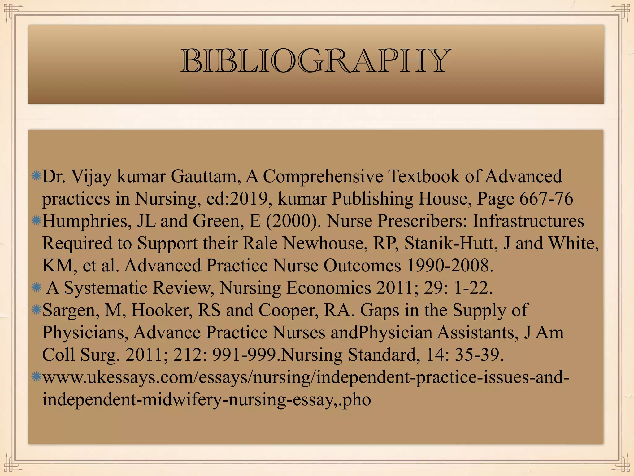 BIBLIOGRAPHY
Dr. Vijay kumar Gauttam, A Comprehensive Textbook of Advanced
practices in Nursing, ed:2019, kumar Publishing House, Page 667-76
Humphries, JL and Green, E (2000). Nurse Prescribers: Infrastructures
Required to Support their Rale Newhouse, RP, Stanik-Hutt, J and White,
KM, et al. Advanced Practice Nurse Outcomes 1990-2008.
A Systematic Review, Nursing Economics 2011; 29: 1-22.
Sargen, M, Hooker, RS and Cooper, RA. Gaps in the Supply of
Physicians, Advance Practice Nurses andPhysician Assistants, J Am
Coll Surg. 2011; 212: 991-999.Nursing Standard, 14: 35-39.
www.ukessays.com/essays/nursing/independent-practice-issues-and-
independent-midwifery-nursing-essay,.pho
 