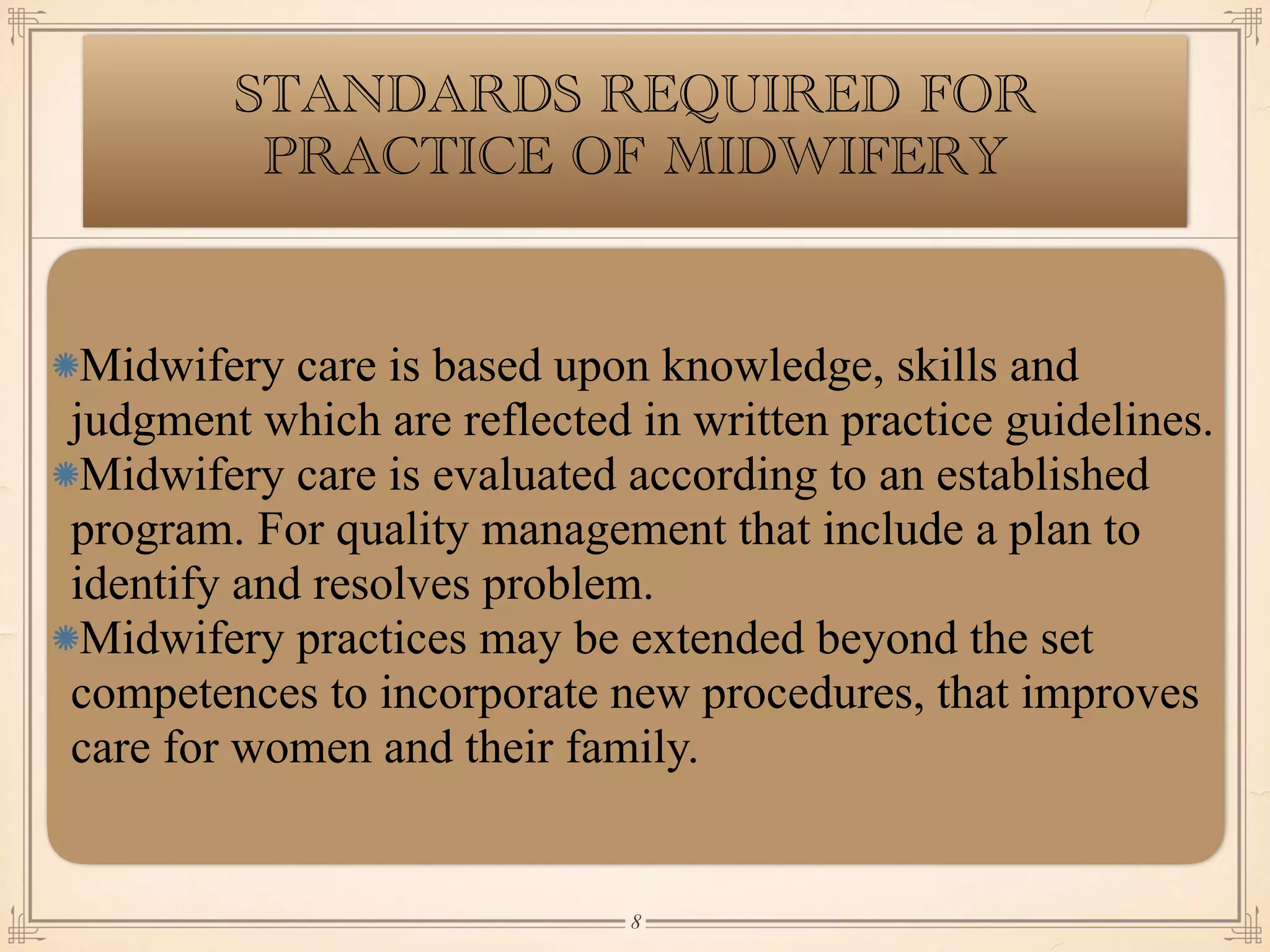 STANDARDS REQUIRED FOR
PRACTICE OF MIDWIFERY
Midwifery care is based upon knowledge, skills and
judgment which are reflected in written practice guidelines.
Midwifery care is evaluated according to an established
program. For quality management that include a plan to
identify and resolves problem.
Midwifery practices may be extended beyond the set
competences to incorporate new procedures, that improves
care for women and their family.
￼
8
 