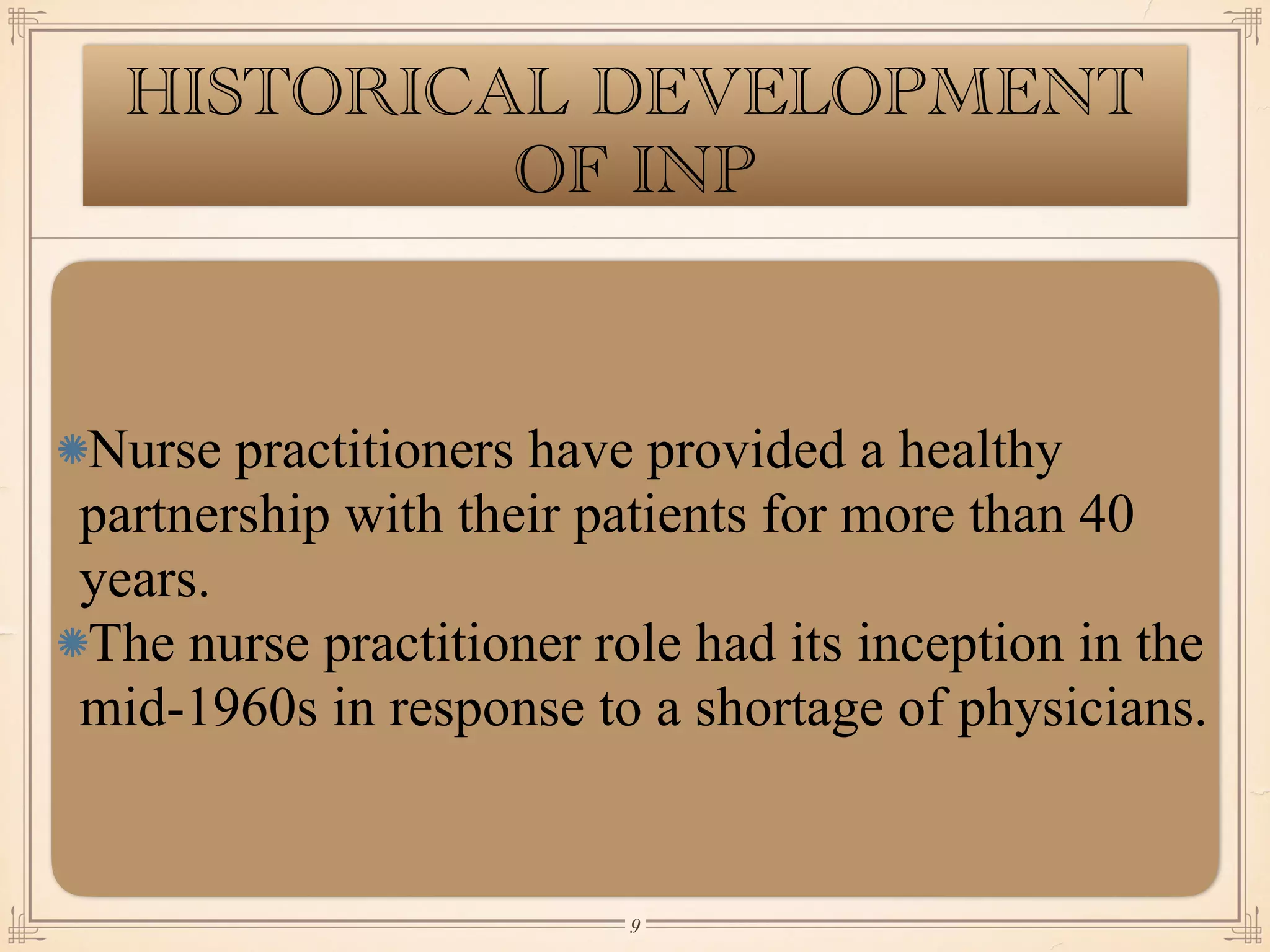 HISTORICAL DEVELOPMENT
OF INP
Nurse practitioners have provided a healthy
partnership with their patients for more than 40
years.
The nurse practitioner role had its inception in the
mid-1960s in response to a shortage of physicians.
￼
9
 