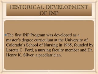 HISTORICAL DEVELOPMENT
OF INP
The first INP Program was developed as a
master’s degree curriculum at the University of
Colorado’s School of Nursing in 1965, founded by
Loretta C. Ford, a nursing faculty member and Dr.
Henry K. Silver, a paediatrician.
￼
10
 