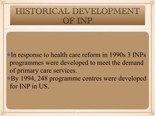 HISTORICAL DEVELOPMENT
OF INP
In response to health care reform in 1990s 3 INPs
programmes were developed to meet the demand
of primary care services.
By 1994, 248 programme centres were developed
for INP in US.
￼
12
 
