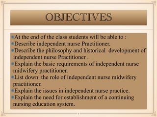 OBJECTIVES
￼
2
At the end of the class students will be able to :
Describe independent nurse Practitioner.
Describe the philosophy and historical development of
independent nurse Practitioner .
Explain the basic requirements of independent nurse
midwifery practitioner.
List down the role of independent nurse midwifery
practitioner.
Explain the issues in independent nurse practice.
Explain the need for establishment of a continuing
nursing education system.
 