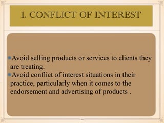 Avoid selling products or services to clients they
are treating.
Avoid conflict of interest situations in their
practice, particularly when it comes to the
endorsement and advertising of products .
￼
20
1. CONFLICT OF INTEREST
 