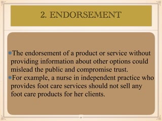 The endorsement of a product or service without
providing information about other options could
mislead the public and compromise trust.
For example, a nurse in independent practice who
provides foot care services should not sell any
foot care products for her clients.
￼
22
2. ENDORSEMENT
 