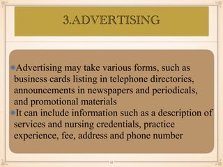 Advertising may take various forms, such as
business cards listing in telephone directories,
announcements in newspapers and periodicals,
and promotional materials
It can include information such as a description of
services and nursing credentials, practice
experience, fee, address and phone number
￼
23
3.ADVERTISING
 