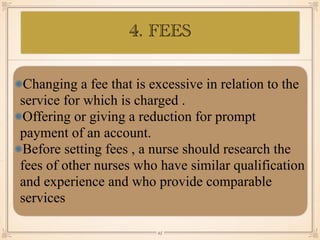 Changing a fee that is excessive in relation to the
service for which is charged .
Offering or giving a reduction for prompt
payment of an account.
Before setting fees , a nurse should research the
fees of other nurses who have similar qualification
and experience and who provide comparable
services
￼
25
4. FEES
 