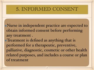 Nurse in independent practice are expected to
obtain informed consent before performing
any treatment .
Treatment is de
fi
ned as anything that is
performed for a therapeutic, preventive,
palliative, diagnostic, cosmetic or other health
related purposes, and includes a course or plan
of treatment
￼
26
5. INFORMED CONSENT
 