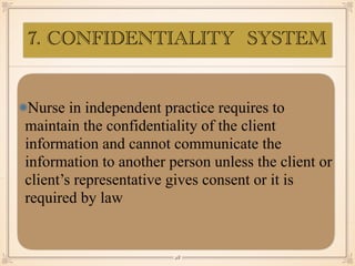 7. CONFIDENTIALITY SYSTEM
Nurse in independent practice requires to
maintain the confidentiality of the client
information and cannot communicate the
information to another person unless the client or
client’s representative gives consent or it is
required by law
￼
28
 