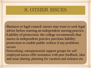 8. OTHER ISSUES
Business or legal council: nurses may want to seek legal
advise before starting an independent nursing practice.
Liability of protection: the college recommends that
nurses in independent practice purchase liability
protection to enable public redress if any problems
occurs
Networking: entrepreneurial support groups for self
employed nurses offer assistance with peer feedback, idea
and issue sharing, planning for vacation and sickness etc.
￼
29
 