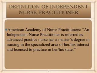 DEFINITION OF INDEPENDENT
NURSE PRACTITIONER
American Academy of Nurse Practitioners: “An
Independent Nurse Practitioner is referred as
advanced practice nurse has a master’s degree in
nursing in the specialized area of her/his interest
and licensed to practice in her/his state.”
￼
3
 