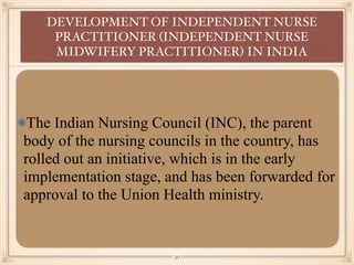 The Indian Nursing Council (INC), the parent
body of the nursing councils in the country, has
rolled out an initiative, which is in the early
implementation stage, and has been forwarded for
approval to the Union Health ministry.
DEVELOPMENT OF INDEPENDENT NURSE
PRACTITIONER (INDEPENDENT NURSE
MIDWIFERY PRACTITIONER) IN INDIA
￼
30
 