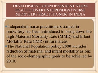 Independent nurse practitioners trained in
midwifery has been introduced to bring down the
high Maternal Mortality Rate (MMR) and Infant
Mortality Rate (IMR) in rural areas.
The National Population policy 2000 includes
reduction of maternal and infant mortality as one
of the socio-demographic goals to be achieved by
2010.
DEVELOPMENT OF INDEPENDENT NURSE
PRACTITIONER (INDEPENDENT NURSE
MIDWIFERY PRACTITIONER) IN INDIA
￼
31
 