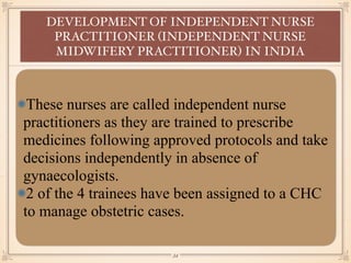 These nurses are called independent nurse
practitioners as they are trained to prescribe
medicines following approved protocols and take
decisions independently in absence of
gynaecologists.
2 of the 4 trainees have been assigned to a CHC
to manage obstetric cases.
DEVELOPMENT OF INDEPENDENT NURSE
PRACTITIONER (INDEPENDENT NURSE
MIDWIFERY PRACTITIONER) IN INDIA
￼
34
 