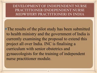 The results of the pilot study has been submitted
to health ministry and the government of India is
currently examining the proposal to extend this
project all over India. INC is finalising a
curriculum with senior obstetrics and
gynaecologists for the training of independent
nurse practitioner module.
DEVELOPMENT OF INDEPENDENT NURSE
PRACTITIONER (INDEPENDENT NURSE
MIDWIFERY PRACTITIONER) IN INDIA
￼
35
 