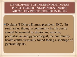 Explains T Dileep Kumar, president, INC, “In
rural areas, though a community health centre
should be manned by physician, surgeon,
paediatrician and gynaecologist, the community
health centre is usually found facing a shortage of
gynaecologists.
DEVELOPMENT OF INDEPENDENT NURSE
PRACTITIONER (INDEPENDENT NURSE
MIDWIFERY PRACTITIONER) IN INDIA
￼
36
 