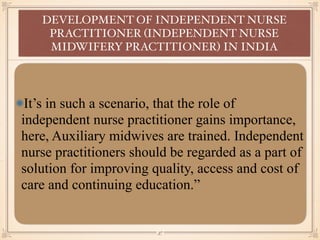 It’s in such a scenario, that the role of
independent nurse practitioner gains importance,
here, Auxiliary midwives are trained. Independent
nurse practitioners should be regarded as a part of
solution for improving quality, access and cost of
care and continuing education.”
DEVELOPMENT OF INDEPENDENT NURSE
PRACTITIONER (INDEPENDENT NURSE
MIDWIFERY PRACTITIONER) IN INDIA
￼
37
 