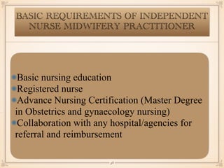 BASIC REQUIREMENTS OF INDEPENDENT
NURSE MIDWIFERY PRACTITIONER
Basic nursing education
Registered nurse
Advance Nursing Certification (Master Degree
in Obstetrics and gynaecology nursing)
Collaboration with any hospital/agencies for
referral and reimbursement
￼
38
 