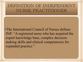 The International Council of Nurses defines
INP: “A registered nurse who has acquired the
expert knowledge base, complex decision-
making skills and clinical competencies for
expanded practice.”
￼
4
DEFINITION OF INDEPENDENT
NURSE PRACTITIONER
 