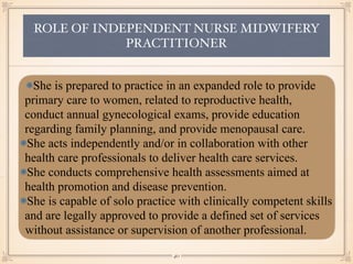 ROLE OF INDEPENDENT NURSE MIDWIFERY
PRACTITIONER
She is prepared to practice in an expanded role to provide
primary care to women, related to reproductive health,
conduct annual gynecological exams, provide education
regarding family planning, and provide menopausal care.
She acts independently and/or in collaboration with other
health care professionals to deliver health care services.
She conducts comprehensive health assessments aimed at
health promotion and disease prevention.
She is capable of solo practice with clinically competent skills
and are legally approved to provide a defined set of services
without assistance or supervision of another professional.
￼
40
 