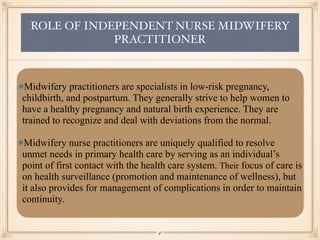 ROLE OF INDEPENDENT NURSE MIDWIFERY
PRACTITIONER
Midwifery practitioners are specialists in low-risk pregnancy,
childbirth, and postpartum. They generally strive to help women to
have a healthy pregnancy and natural birth experience. They are
trained to recognize and deal with deviations from the normal.
Midwifery nurse practitioners are uniquely qualified to resolve
unmet needs in primary health care by serving as an individual’s
point of first contact with the health care system. Their focus of care is
on health surveillance (promotion and maintenance of wellness), but
it also provides for management of complications in order to maintain
continuity.
￼
41
 