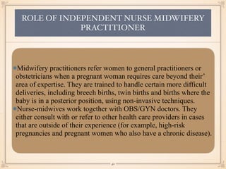 ROLE OF INDEPENDENT NURSE MIDWIFERY
PRACTITIONER
Midwifery practitioners refer women to general practitioners or
obstetricians when a pregnant woman requires care beyond their’
area of expertise. They are trained to handle certain more difficult
deliveries, including breech births, twin births and births where the
baby is in a posterior position, using non-invasive techniques.
Nurse-midwives work together with OBS/GYN doctors. They
either consult with or refer to other health care providers in cases
that are outside of their experience (for example, high-risk
pregnancies and pregnant women who also have a chronic disease).
￼
42
 