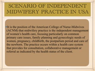 SCENARIO OF INDEPENDENT
MIDWIFERY PRACTICE IN USA
It is the position of the American College of Nurse-Midwives
(ACNM) that midwifery practice is the independent management
of women’s health care, focusing particularly on common
primary care issues, family planning and gynecologic needs of
women, pregnancy, childbirth, the postpartum period and care of
the newborn. The practice occurs within a health care system
that provides for consultation, collaborative management or
referral as indicated by the health status of the client.
￼
44
 