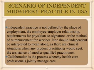 SCENARIO OF INDEPENDENT
MIDWIFERY PRACTICE IN USA
Independent practice is not defined by the place of
employment, the employee-employer relationship,
requirements for physician co-signature, or the method
of reimbursement for services. Nor should independent
be interpreted to mean alone, as there are clinical
situations when any prudent practitioner would seek
the assistance of another qualified practitioner.
Collaboration is the process whereby health care
professionals jointly manage care.
￼
45
 