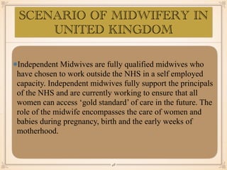 SCENARIO OF MIDWIFERY IN
UNITED KINGDOM
Independent Midwives are fully qualified midwives who
have chosen to work outside the NHS in a self employed
capacity. Independent midwives fully support the principals
of the NHS and are currently working to ensure that all
women can access ‘gold standard’ of care in the future. The
role of the midwife encompasses the care of women and
babies during pregnancy, birth and the early weeks of
motherhood.
￼
48
 