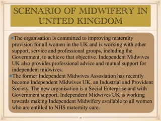 SCENARIO OF MIDWIFERY IN
UNITED KINGDOM
The organisation is committed to improving maternity
provision for all women in the UK and is working with other
support, service and professional groups, including the
Government, to achieve that objective. Independent Midwives
UK also provides professional advice and mutual support for
independent midwives.
The former Independent Midwives Assosiation has recently
become Independent Midwives UK, an Industrial and Provident
Society. The new organisation is a Social Enterprise and with
Government support, Independent Midwives UK is working
towards making Independent Midwifery available to all women
who are entitled to NHS maternity care.
￼
49
 